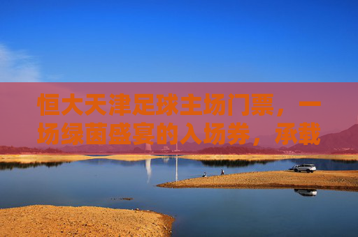 恒大天津足球主场门票,一场绿茵盛宴的入场券,承载多少热血记忆