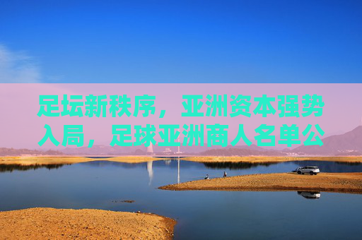足坛新秩序,亚洲资本强势入局,足球亚洲商人名单公布背后的商业博弈