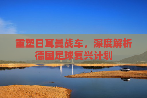 重塑日耳曼战车，深度解析德国足球复兴计划