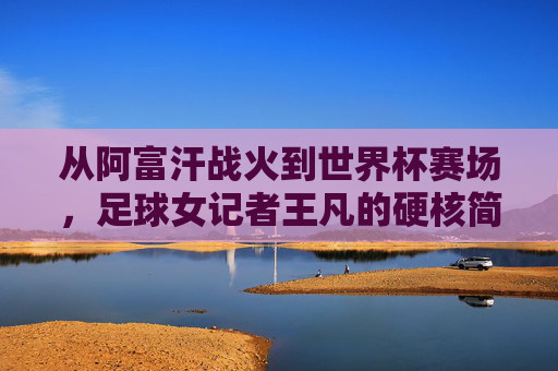 从阿富汗战火到世界杯赛场,足球女记者王凡的硬核简历与传奇人生