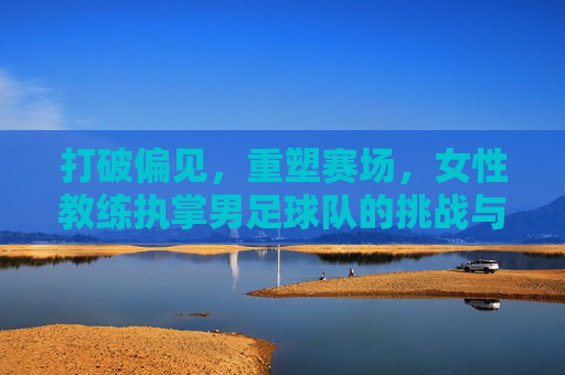 打破偏见,重塑赛场,女性教练执掌男足球队的挑战与荣耀