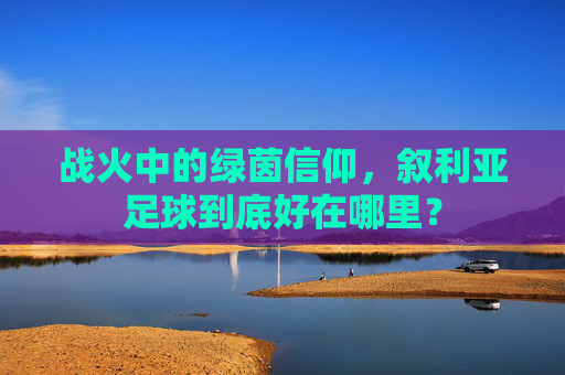 战火中的绿茵信仰,叙利亚足球到底好在哪里?