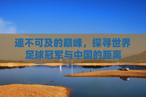 遥不可及的巅峰,探寻世界足球冠军与中国的距离