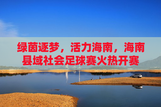 绿茵逐梦，活力海南，海南县域社会足球赛火热开赛