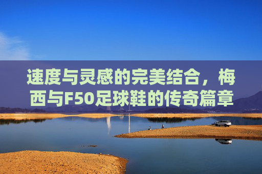 速度与灵感的完美结合,梅西与F50足球鞋的传奇篇章