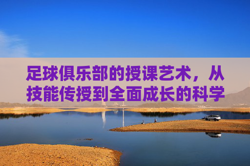 足球俱乐部的授课艺术,从技能传授到全面成长的科学变革