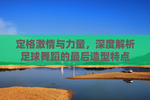 定格激情与力量，深度解析足球舞蹈的最后造型特点