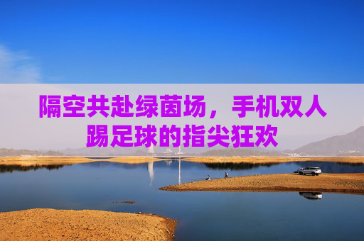 隔空共赴绿茵场,手机双人踢足球的指尖狂欢