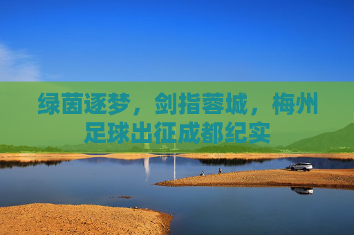 绿茵逐梦,剑指蓉城,梅州足球出征成都纪实