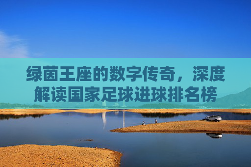 绿茵王座的数字传奇，深度解读国家足球进球排名榜