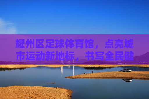 耀州区足球体育馆,点亮城市运动新地标,书写全民健身新篇章