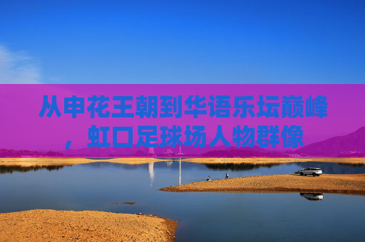 从申花王朝到华语乐坛巅峰,虹口足球场人物群像