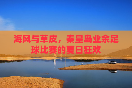 海风与草皮,秦皇岛业余足球比赛的夏日狂欢