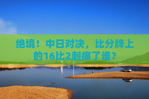 绝境!中日对决,比分牌上的16比2刺痛了谁?