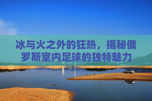 冰与火之外的狂热,揭秘俄罗斯室内足球的独特魅力