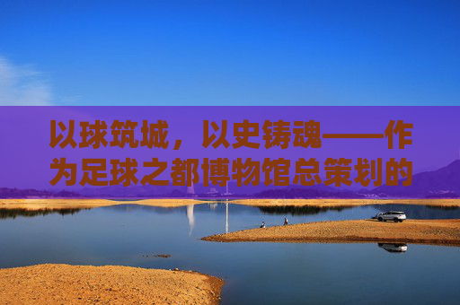 以球筑城，以史铸魂——作为足球之都博物馆总策划的思考与愿景