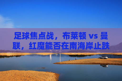 足球焦点战,布莱顿 vs 曼联,红魔能否在南海岸止跌?