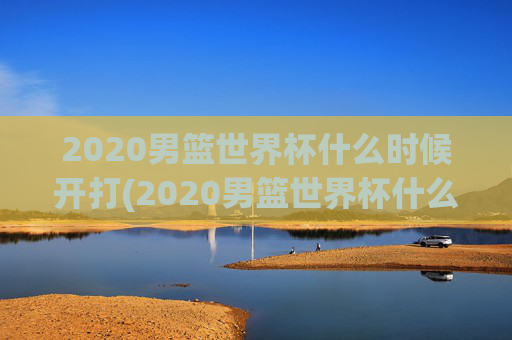 2020男篮世界杯什么时候开打(2020男篮世界杯什么时候开打呢)