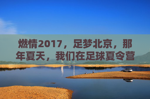 燃情2017,足梦北京,那年夏天,我们在足球夏令营的绿茵场上挥洒汗水
