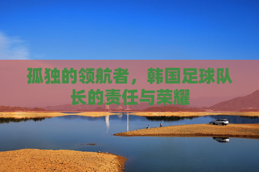 孤独的领航者,韩国足球队长的责任与荣耀