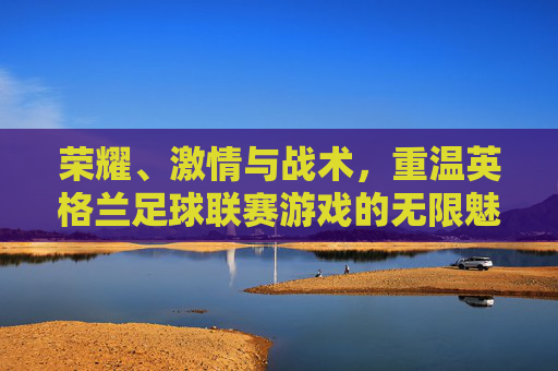 荣耀、激情与战术,重温英格兰足球联赛游戏的无限魅力