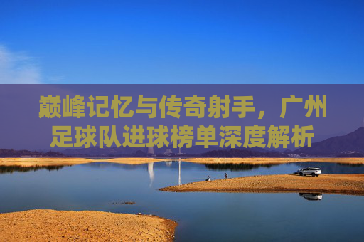巅峰记忆与传奇射手,广州足球队进球榜单深度解析