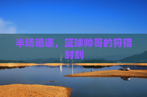 半场追逐，篮球帅哥的狩猎时刻