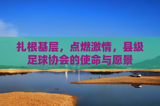 扎根基层，点燃激情，县级足球协会的使命与愿景