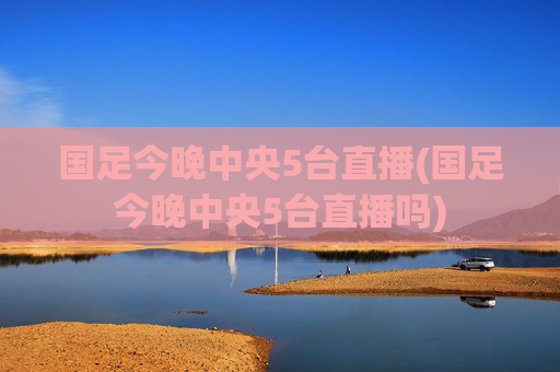 国足今晚中央5台直播(国足今晚中央5台直播吗)