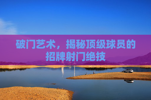 破门艺术,揭秘顶级球员的招牌射门绝技