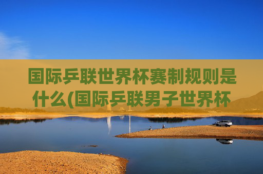 国际乒联世界杯赛制规则是什么(国际乒联男子世界杯)
