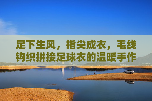 足下生风,指尖成衣,毛线钩织拼接足球衣的温暖手作记