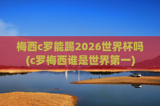 梅西c罗能踢2026世界杯吗(c罗梅西谁是世界第一)