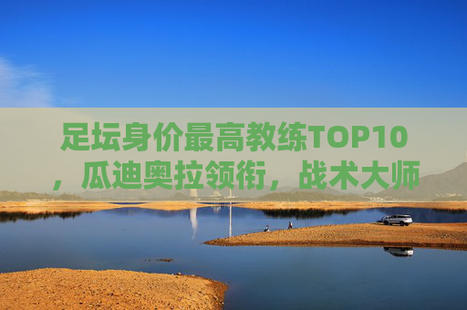 足坛身价最高教练TOP10，瓜迪奥拉领衔，战术大师的天价身价从何而来？