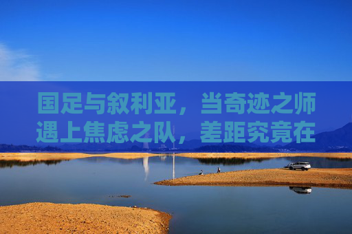 国足与叙利亚,当奇迹之师遇上焦虑之队,差距究竟在哪里?