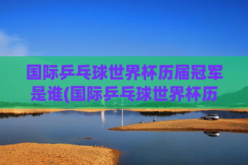 国际乒乓球世界杯历届冠军是谁(国际乒乓球世界杯历届冠军是谁啊)