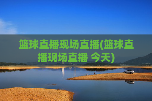 篮球直播现场直播(篮球直播现场直播 今天)