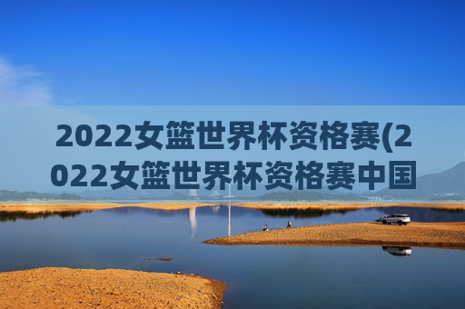 2022女篮世界杯资格赛(2022女篮世界杯资格赛中国女篮录像回放)