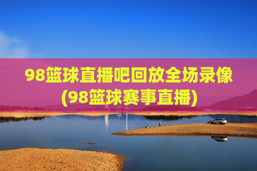 98篮球直播吧回放全场录像(98篮球赛事直播)