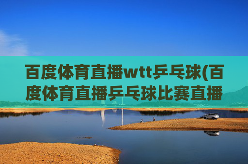 百度体育直播wtt乒乓球(百度体育直播乒乓球比赛直播)