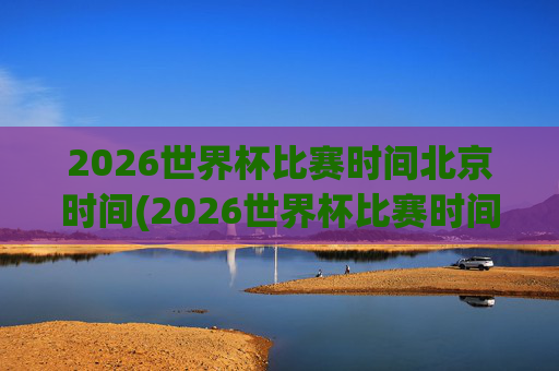 2026世界杯比赛时间北京时间(2026世界杯比赛时间北京时间几点)