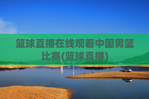 篮球直播在线观看中国男篮比赛(篮球直播)