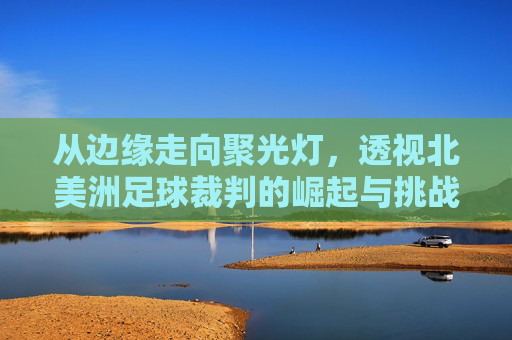 从边缘走向聚光灯,透视北美洲足球裁判的崛起与挑战