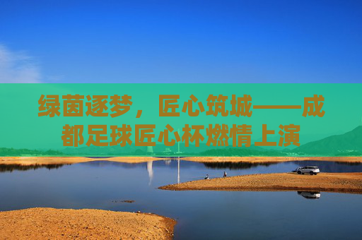 绿茵逐梦，匠心筑城——成都足球匠心杯燃情上演
