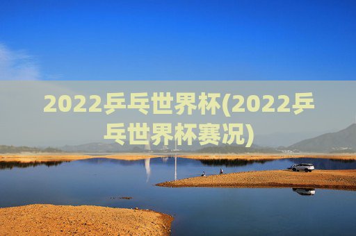 2022乒乓世界杯(2022乒乓世界杯赛况)