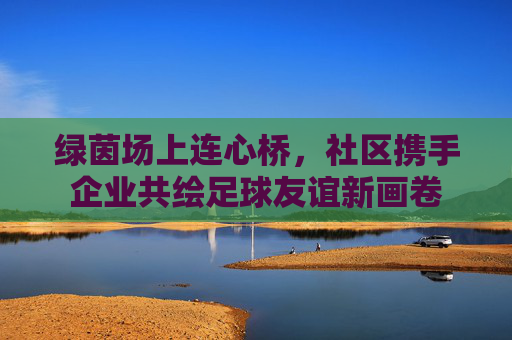 绿茵场上连心桥，社区携手企业共绘足球友谊新画卷