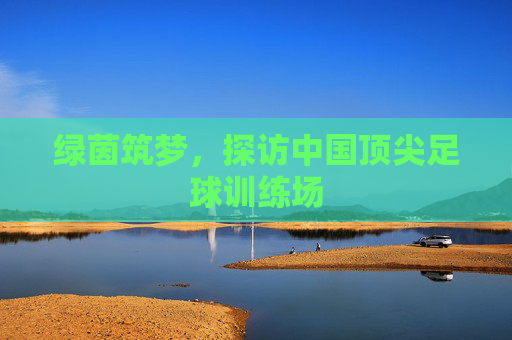 绿茵筑梦，探访中国顶尖足球训练场