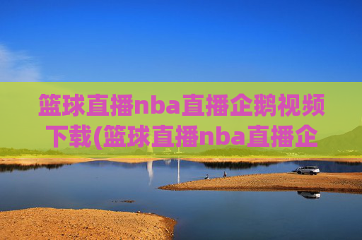 篮球直播nba直播企鹅视频下载(篮球直播nba直播企鹅视频下载安装)