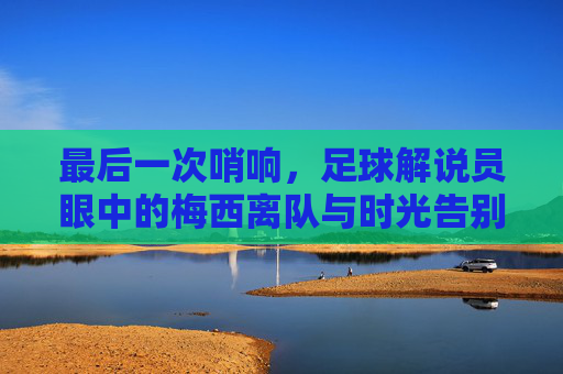 最后一次哨响,足球解说员眼中的梅西离队与时光告别