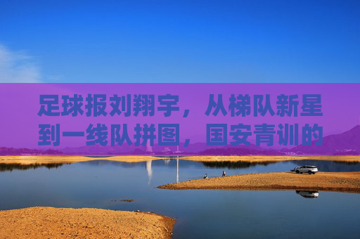 足球报刘翔宇,从梯队新星到一线队拼图,国安青训的又一座金矿